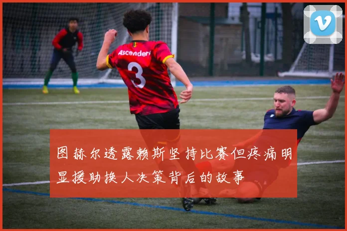 图赫尔透露赖斯坚持比赛但疼痛明显援助换人决策背后的故事