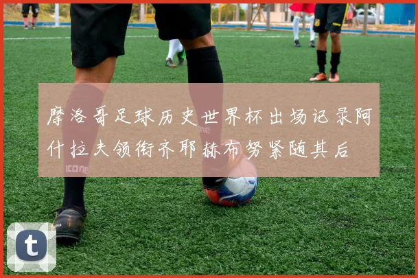 摩洛哥足球历史世界杯出场记录阿什拉夫领衔齐耶赫布努紧随其后