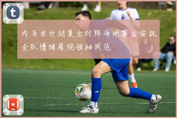 内马尔计划复出对阵海地赛后安抚全队情绪展现领袖风范