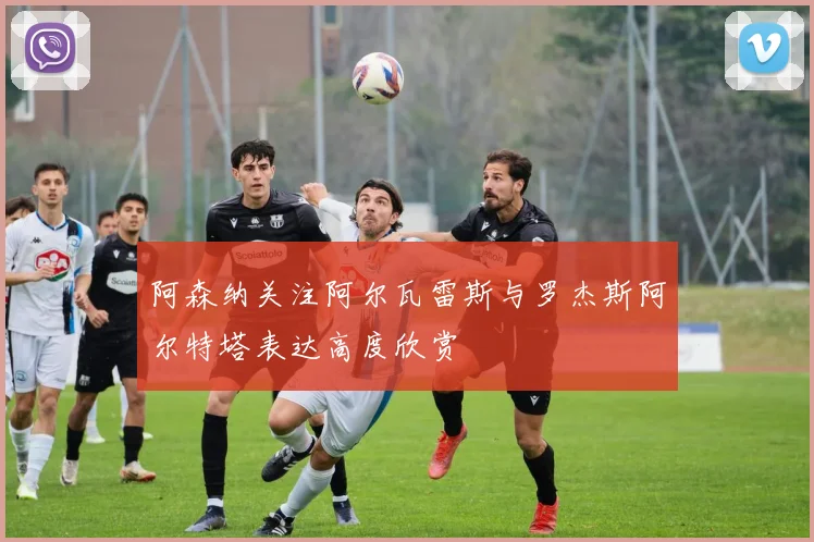 阿森纳关注阿尔瓦雷斯与罗杰斯阿尔特塔表达高度欣赏