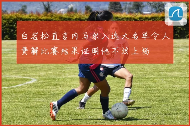 白岩松直言内马尔入选大名单令人费解比赛结果证明他不该上场