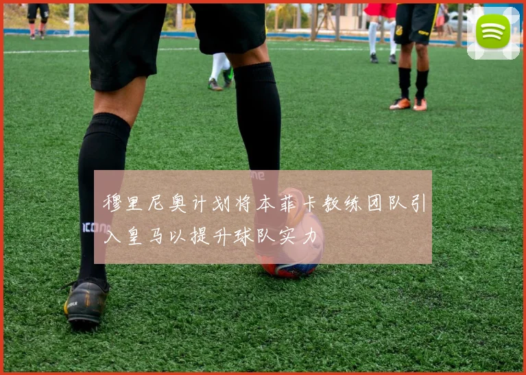 穆里尼奥计划将本菲卡教练团队引入皇马以提升球队实力