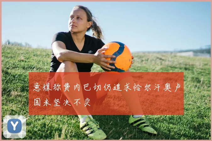 意媒称费内巴切仍追求恰尔汗奥卢国米坚决不卖