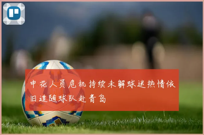 申花人员危机持续未解球迷热情依旧追随球队赴青岛