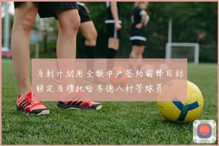 马刺计划用全额中产签约前锋目标锁定马穆托哈韦德八村等球员