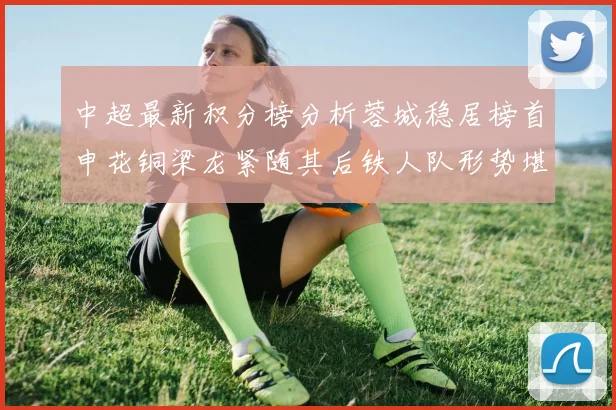 中超最新积分榜分析蓉城稳居榜首申花铜梁龙紧随其后铁人队形势堪忧
