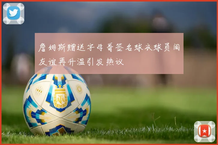 詹姆斯赠送字母哥签名球衣球员间友谊再升温引发热议