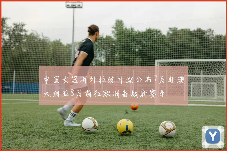 中国女篮海外拉练计划公布7月赴澳大利亚8月前往欧洲备战新赛季