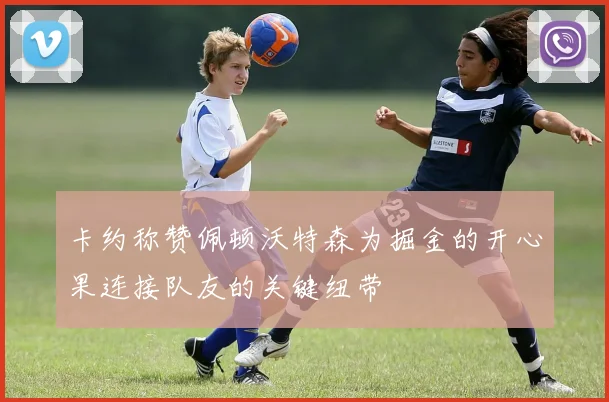卡约称赞佩顿沃特森为掘金的开心果连接队友的关键纽带