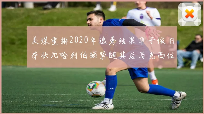 美媒重排2020年选秀结果华子依旧夺状元哈利伯顿紧随其后马克西位列探花