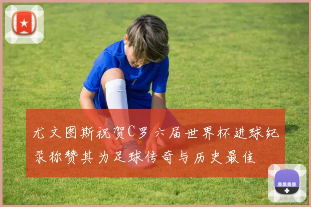 尤文图斯祝贺C罗六届世界杯进球纪录称赞其为足球传奇与历史最佳
