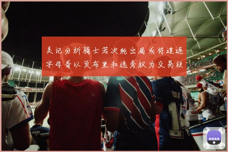 美记分析骑士若次轮出局或将追逐字母哥以莫布里和选秀权为交易核心