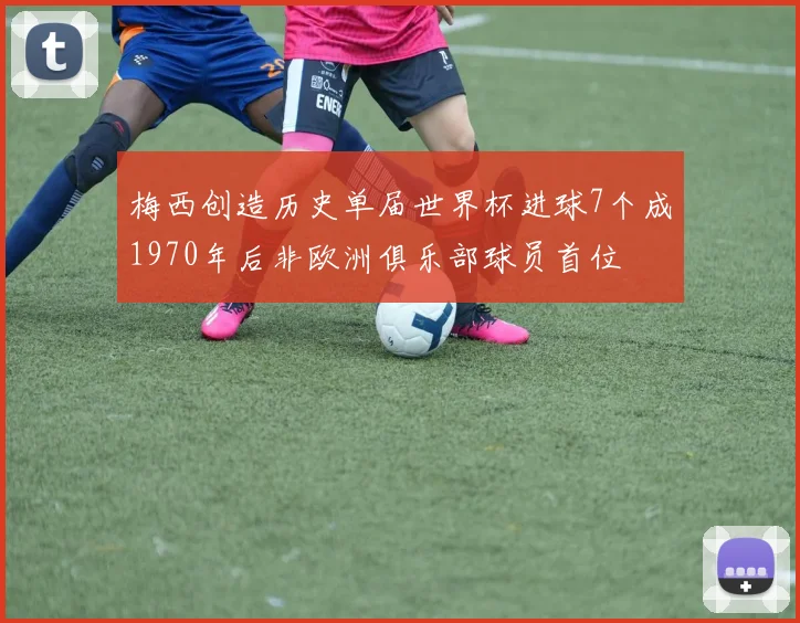 梅西创造历史单届世界杯进球7个成1970年后非欧洲俱乐部球员首位